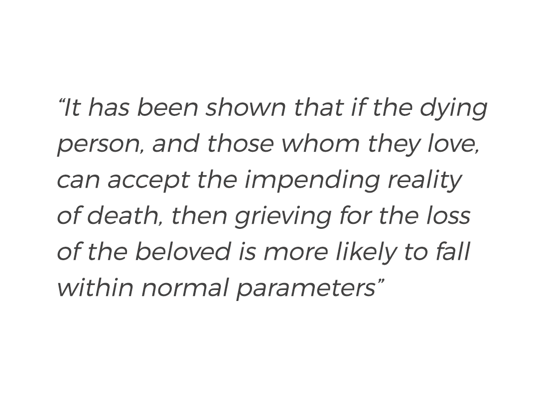 Quote from the book Working with Bereaved People by Ann Faulkner.
“It has been shown that if the dying person, and those whom they love, can accept the impending reality of death, then grieving for the loss of the beloved is more likely to fall within normal parameters”.